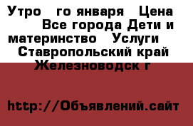  Утро 1-го января › Цена ­ 18 - Все города Дети и материнство » Услуги   . Ставропольский край,Железноводск г.